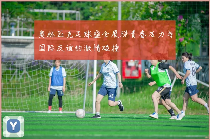 奥林匹克足球盛会展现青春活力与国际友谊的激情碰撞