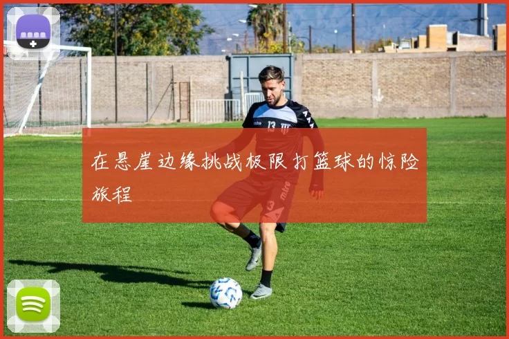 在悬崖边缘挑战极限打篮球的惊险旅程