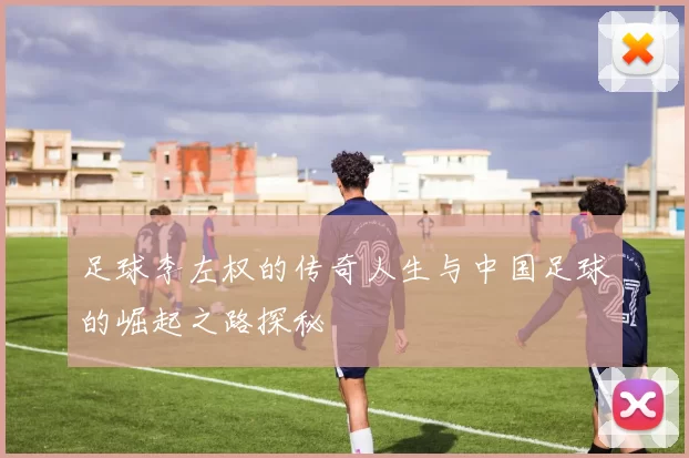 足球李左权的传奇人生与中国足球的崛起之路探秘